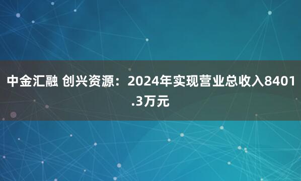 中金汇融 创兴资源：2024年实现营业总收入8401.3万元