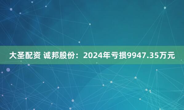 大圣配资 诚邦股份：2024年亏损9947.35万元