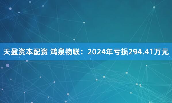天盈资本配资 鸿泉物联：2024年亏损294.41万元