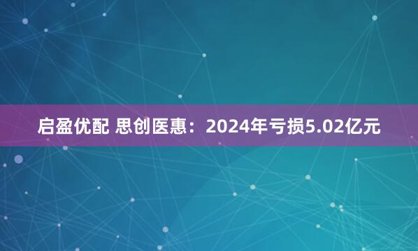 启盈优配 思创医惠：2024年亏损5.02亿元