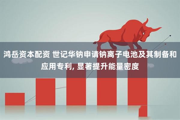 鸿岳资本配资 世记华钠申请钠离子电池及其制备和应用专利, 显著提升能量密度