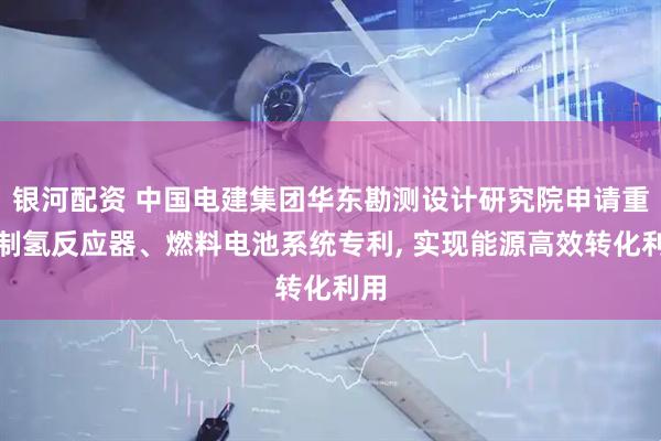 银河配资 中国电建集团华东勘测设计研究院申请重整制氢反应器、燃料电池系统专利, 实现能源高效转化利用