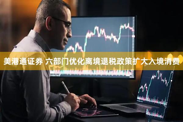 美港通证券 六部门优化离境退税政策扩大入境消费
