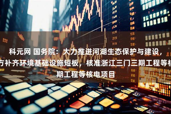 科元网 国务院：大力推进河湖生态保护与建设，支持地方补齐环境基础设施短板，核准浙江三门三期工程等核电项目