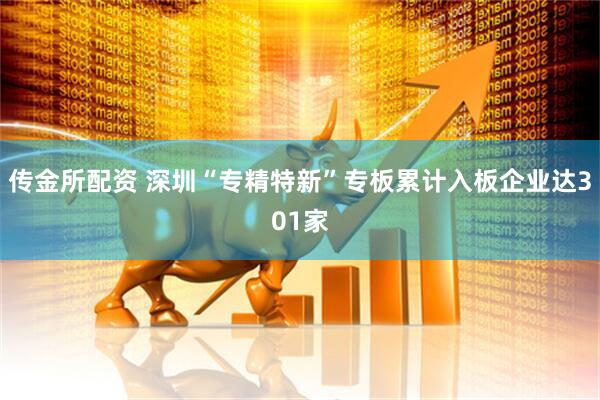 传金所配资 深圳“专精特新”专板累计入板企业达301家