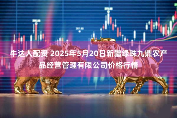 牛达人配资 2025年5月20日新疆绿珠九鼎农产品经营管理有限公司价格行情