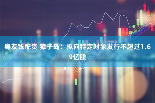 粤友钱配资 獐子岛：拟向特定对象发行不超过1.69亿股