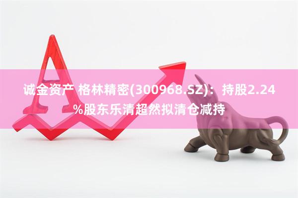 诚金资产 格林精密(300968.SZ)：持股2.24%股东乐清超然拟清仓减持