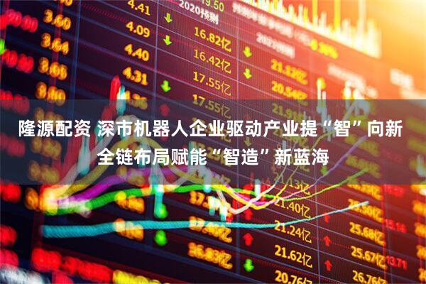 隆源配资 深市机器人企业驱动产业提“智”向新 全链布局赋能“智造”新蓝海