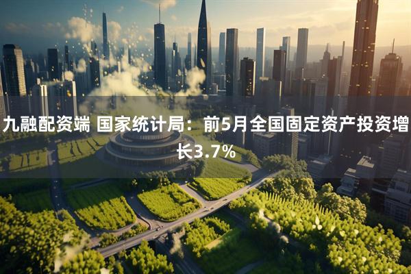 九融配资端 国家统计局：前5月全国固定资产投资增长3.7%
