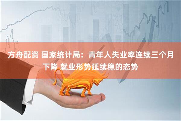 方舟配资 国家统计局：青年人失业率连续三个月下降 就业形势延续稳的态势