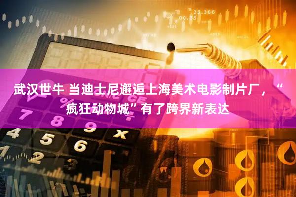 武汉世牛 当迪士尼邂逅上海美术电影制片厂，“疯狂动物城”有了跨界新表达