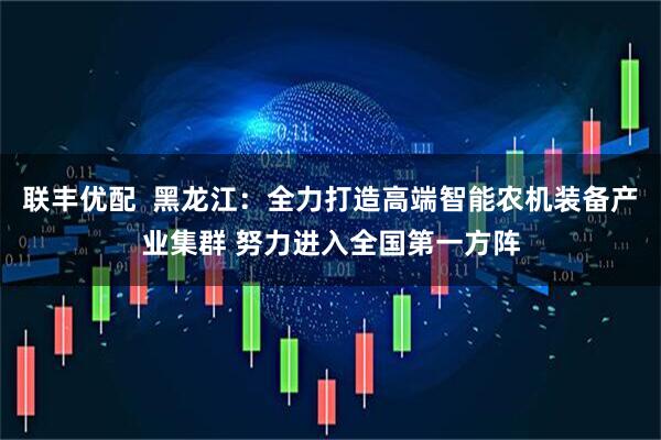 联丰优配  黑龙江：全力打造高端智能农机装备产业集群 努力进入全国第一方阵