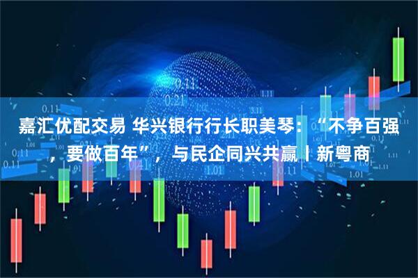 嘉汇优配交易 华兴银行行长职美琴：“不争百强，要做百年”，与民企同兴共赢丨新粤商