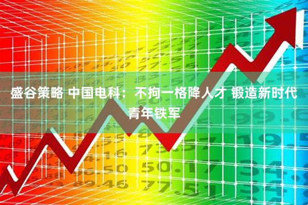 盛谷策略 中国电科：不拘一格降人才 锻造新时代青年铁军
