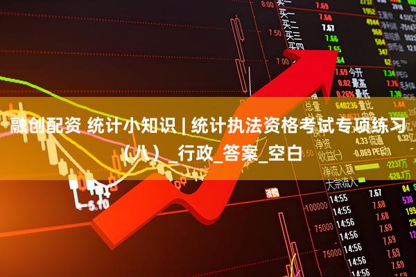 融创配资 统计小知识 | 统计执法资格考试专项练习（八）_行政_答案_空白