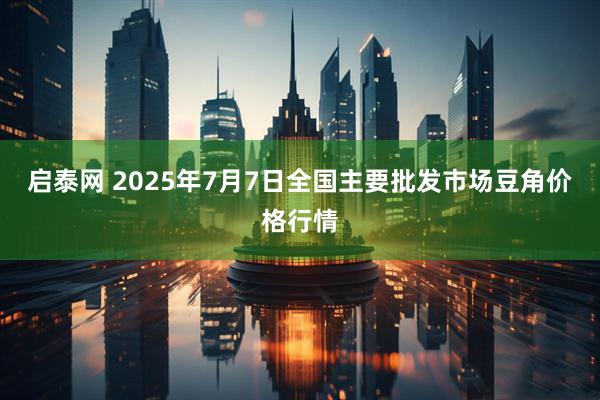启泰网 2025年7月7日全国主要批发市场豆角价格行情
