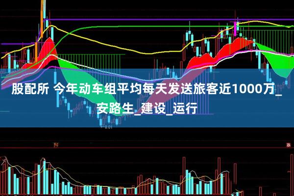 股配所 今年动车组平均每天发送旅客近1000万_安路生_建设_运行