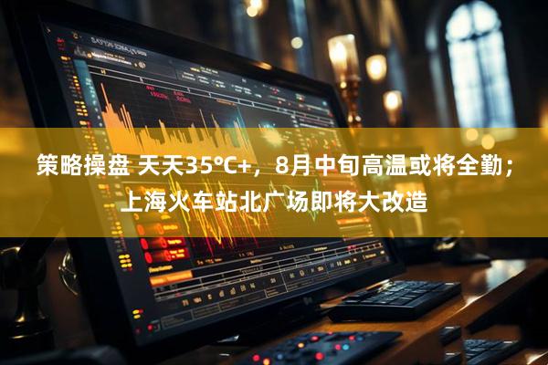 策略操盘 天天35℃+，8月中旬高温或将全勤；上海火车站北广场即将大改造