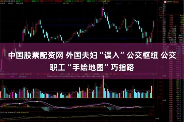 中国股票配资网 外国夫妇“误入”公交枢纽 公交职工“手绘地图”巧指路