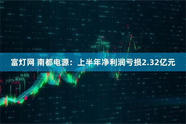 富灯网 南都电源：上半年净利润亏损2.32亿元