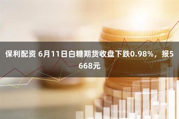 保利配资 6月11日白糖期货收盘下跌0.98%，报5668元