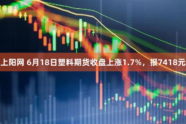 上阳网 6月18日塑料期货收盘上涨1.7%，报7418元