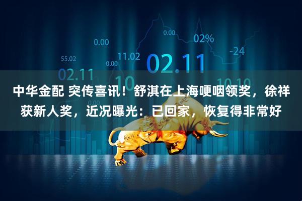 中华金配 突传喜讯！舒淇在上海哽咽领奖，徐祥获新人奖，近况曝光：已回家，恢复得非常好