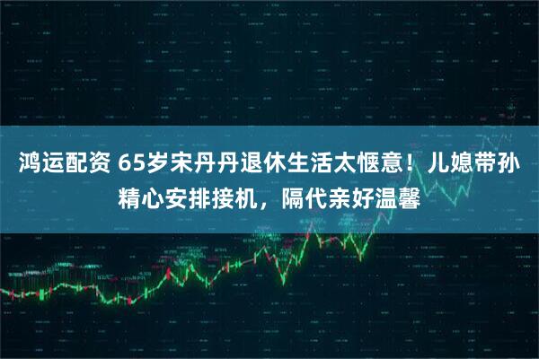 鸿运配资 65岁宋丹丹退休生活太惬意！儿媳带孙精心安排接机，隔代亲好温馨