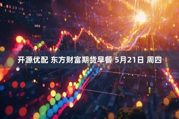 开源优配 东方财富期货早餐 5月21日 周四