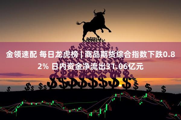 金领速配 每日龙虎榜 | 商品期货综合指数下跌0.82% 日内资金净流出31.06亿元